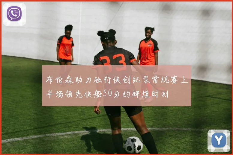布伦森助力独行侠创纪录常规赛上半场领先快船50分的辉煌时刻