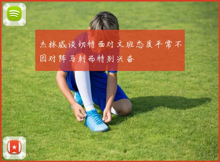 杰林威谈切特面对文班态度平常不因对阵马刺而特别兴奋
